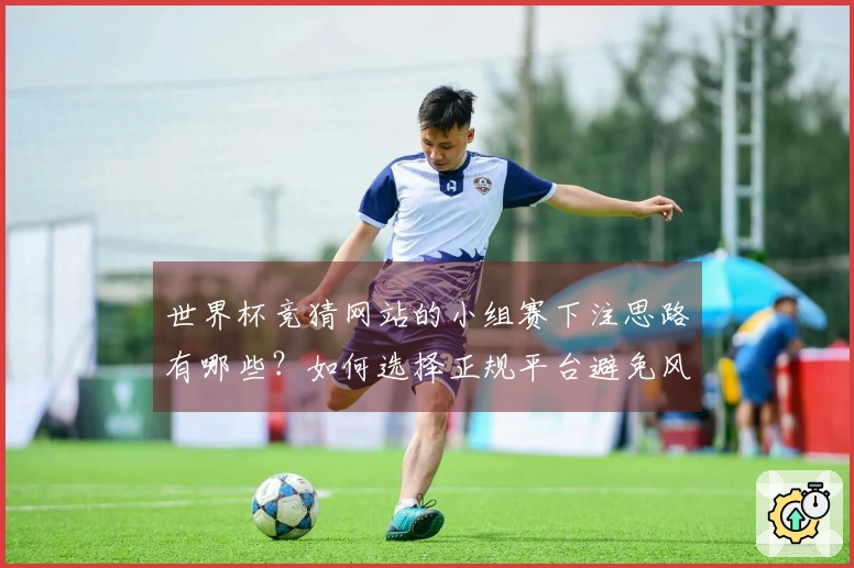 世界杯竞猜网站的小组赛下注思路有哪些？如何选择正规平台避免风险？